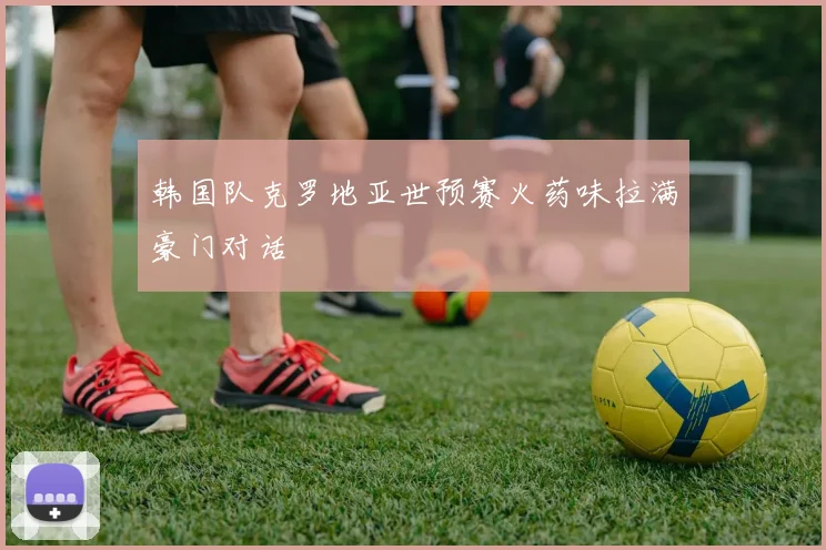 韩国队克罗地亚世预赛火药味拉满豪门对话
