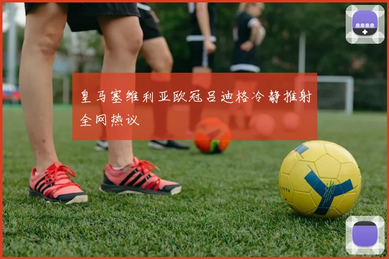 皇马塞维利亚欧冠吕迪格冷静推射全网热议