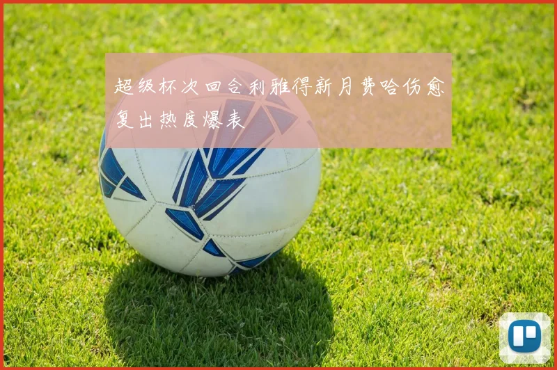 超级杯次回合利雅得新月费哈伤愈复出热度爆表
