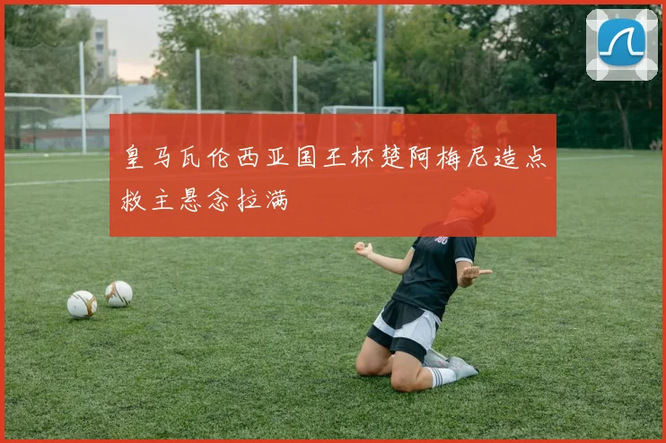 皇马瓦伦西亚国王杯楚阿梅尼造点救主悬念拉满