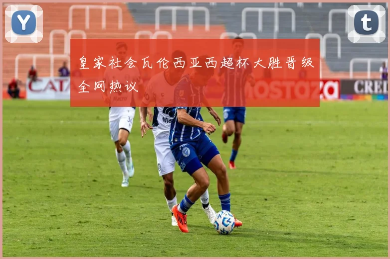 皇家社会瓦伦西亚西超杯大胜晋级全网热议
