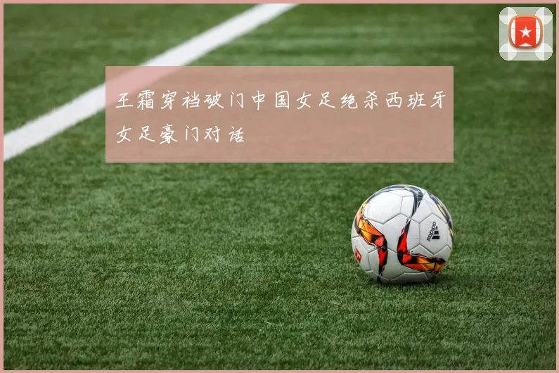 王霜穿裆破门中国女足绝杀西班牙女足豪门对话
