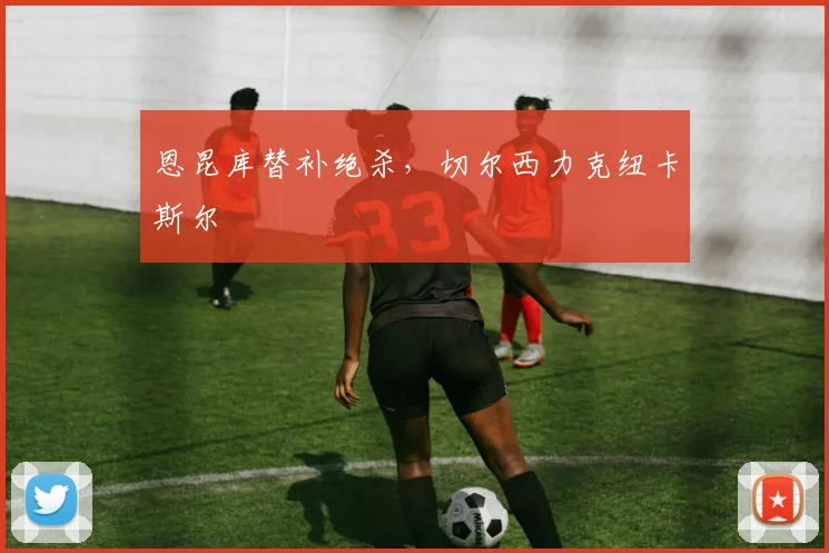 恩昆库替补绝杀，切尔西力克纽卡斯尔