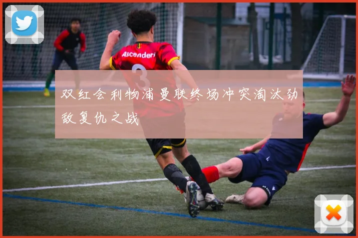 双红会利物浦曼联终场冲突淘汰劲敌复仇之战