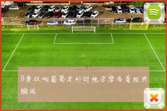 B费双响葡萄牙补时绝杀摩洛哥经典瞬间