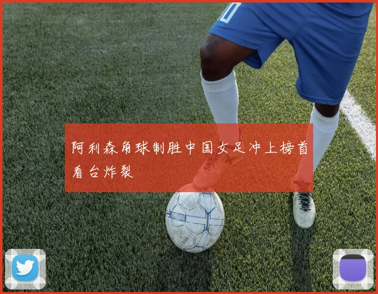 阿利森角球制胜中国女足冲上榜首看台炸裂